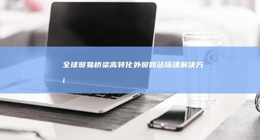 全球贸易桥梁：高转化外贸网站搭建解决方案